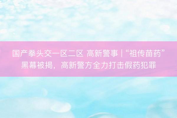 国产拳头交一区二区 高新警事 | “祖传苗药”黑幕被揭，高新警方全力打击假药犯罪