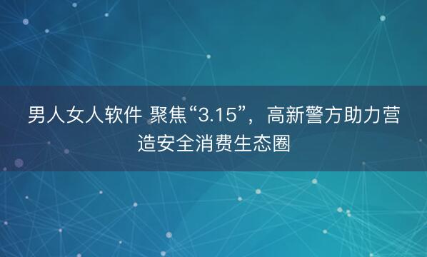 男人女人软件 聚焦“3.15”，高新警方助力营造安全消费生态圈