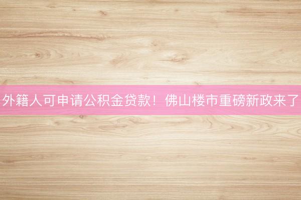 外籍人可申请公积金贷款！佛山楼市重磅新政来了