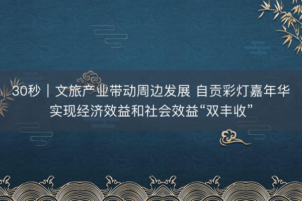 30秒｜文旅产业带动周边发展 自贡彩灯嘉年华实现经济效益和社会效益“双丰收”