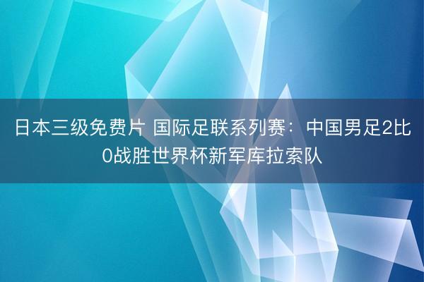 日本三级免费片 国际足联系列赛：中国男足2比0战胜世界杯新军库拉索队