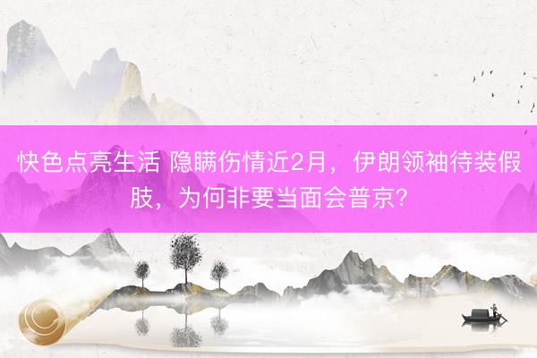 快色点亮生活 隐瞒伤情近2月，伊朗领袖待装假肢，为何非要当面会普京？