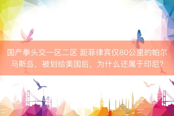 国产拳头交一区二区 距菲律宾仅80公里的帕尔马斯岛，被划给美国后，为什么还属于印尼？
