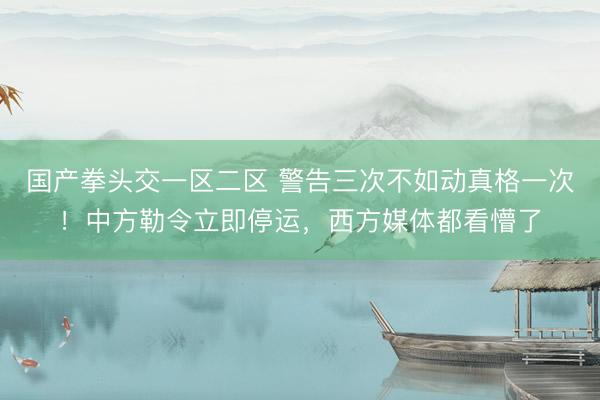 国产拳头交一区二区 警告三次不如动真格一次！中方勒令立即停运，西方媒体都看懵了