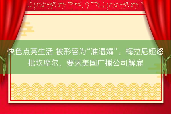 快色点亮生活 被形容为“准遗孀”，梅拉尼娅怒批坎摩尔，要求美国广播公司解雇