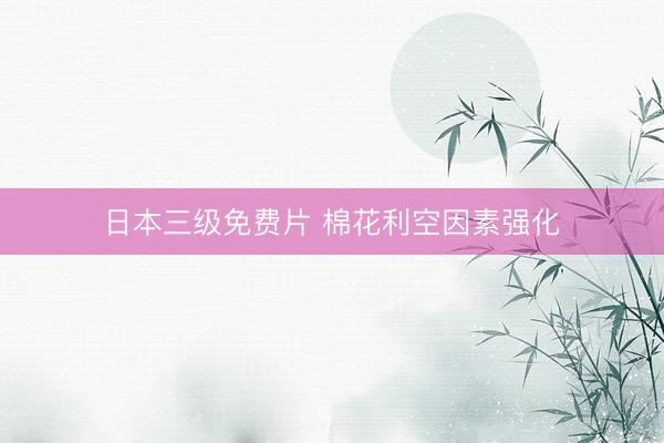 日本三级免费片 棉花利空因素强化