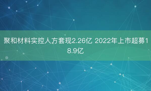 聚和材料实控人方套现2.26亿 2022年上市超募18.9亿