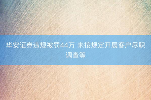 华安证券违规被罚44万 未按规定开展客户尽职调查等