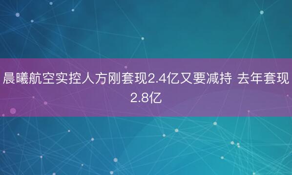晨曦航空实控人方刚套现2.4亿又要减持 去年套现2.8亿