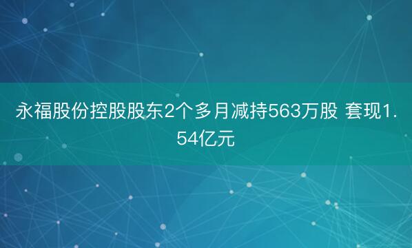 永福股份控股股东2个多月减持563万股 套现1.54亿元