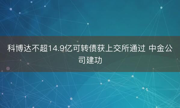 科博达不超14.9亿可转债获上交所通过 中金公司建功