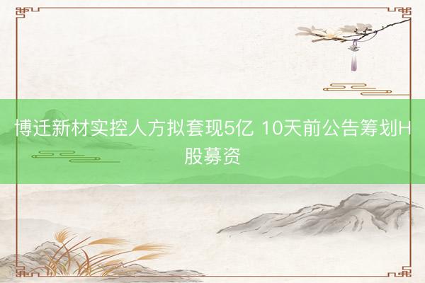 博迁新材实控人方拟套现5亿 10天前公告筹划H股募资