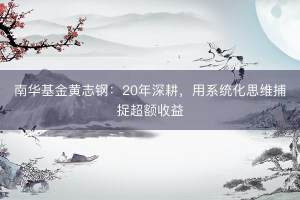 南华基金黄志钢：20年深耕，用系统化思维捕捉超额收益