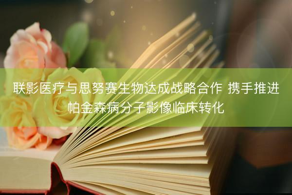 联影医疗与思努赛生物达成战略合作 携手推进帕金森病分子影像临床转化