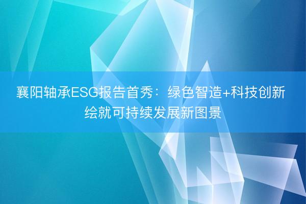 襄阳轴承ESG报告首秀：绿色智造+科技创新 绘就可持续发展新图景