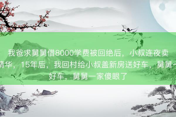 我爸求舅舅借8000学费被回绝后，小叔连夜卖房供我上清华，15年后，我回村给小叔盖新房送好车，舅舅一家傻眼了