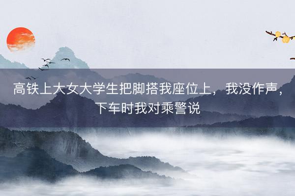 高铁上大女大学生把脚搭我座位上，我没作声，下车时我对乘警说