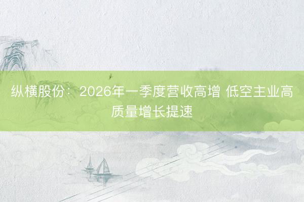 纵横股份：2026年一季度营收高增 低空主业高质量增长提速