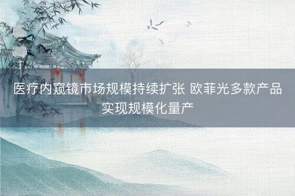 医疗内窥镜市场规模持续扩张 欧菲光多款产品实现规模化量产