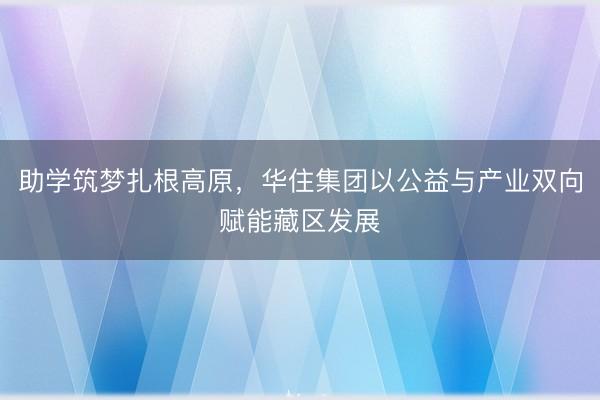 助学筑梦扎根高原，华住集团以公益与产业双向赋能藏区发展