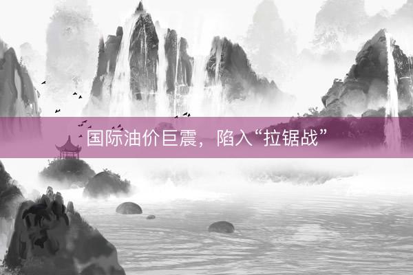 国际油价巨震，陷入“拉锯战”