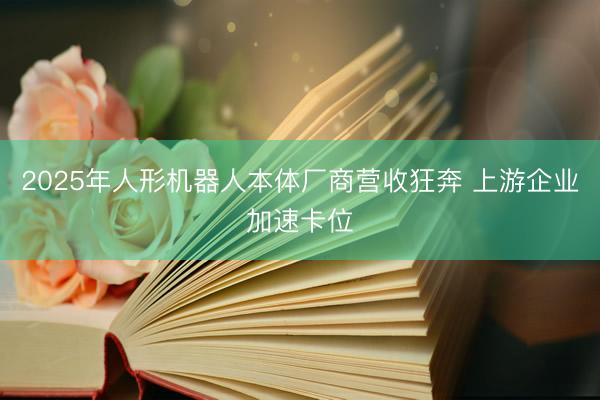2025年人形机器人本体厂商营收狂奔 上游企业加速卡位