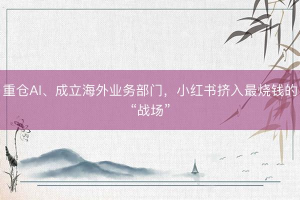 重仓AI、成立海外业务部门，小红书挤入最烧钱的“战场”