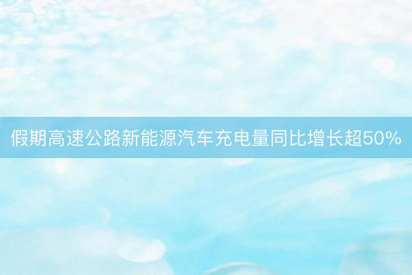 假期高速公路新能源汽车充电量同比增长超50%