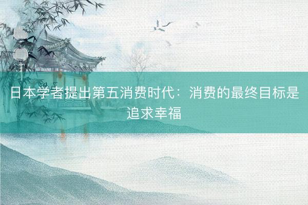 日本学者提出第五消费时代：消费的最终目标是追求幸福