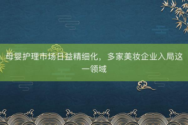 母婴护理市场日益精细化，多家美妆企业入局这一领域