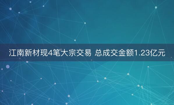 江南新材现4笔大宗交易 总成交金额1.23亿元
