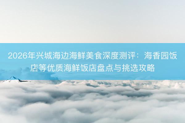 2026年兴城海边海鲜美食深度测评：海香园饭店等优质海鲜饭店盘点与挑选攻略