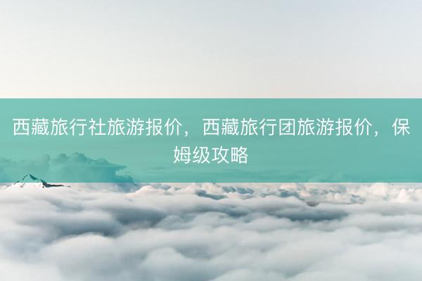 西藏旅行社旅游报价，西藏旅行团旅游报价，保姆级攻略