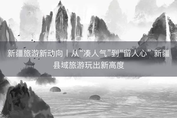 新疆旅游新动向丨从“凑人气”到“留人心” 新疆县域旅游玩出新高度