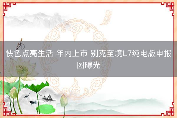 快色点亮生活 年内上市 别克至境L7纯电版申报图曝光