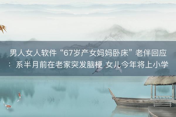 男人女人软件 “67岁产女妈妈卧床” 老伴回应：系半月前在老家突发脑梗 女儿今年将上小学