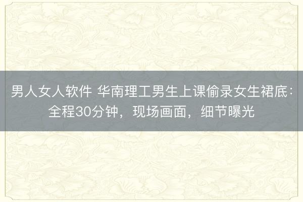 男人女人软件 华南理工男生上课偷录女生裙底：全程30分钟，现场画面，细节曝光