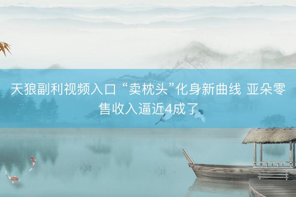 天狼副利视频入口 “卖枕头”化身新曲线 亚朵零售收入逼近4成了