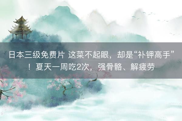 日本三级免费片 这菜不起眼，却是“补钾高手”！夏天一周吃2次，强骨骼、解疲劳