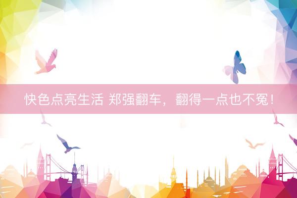 快色点亮生活 郑强翻车，翻得一点也不冤！