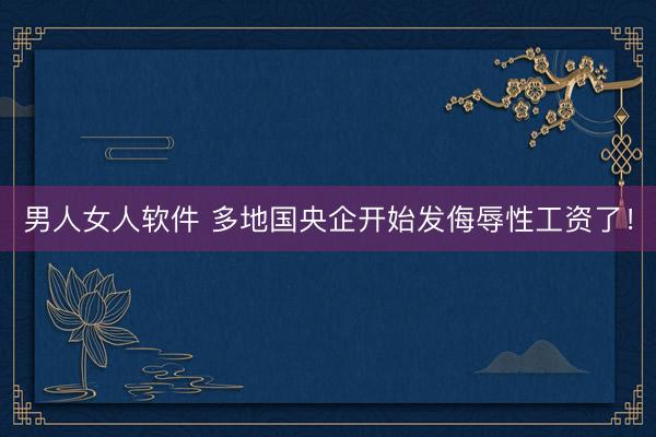 男人女人软件 多地国央企开始发侮辱性工资了！