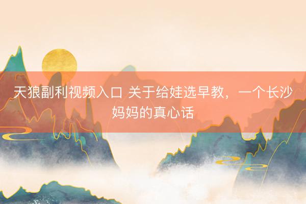 天狼副利视频入口 关于给娃选早教，一个长沙妈妈的真心话