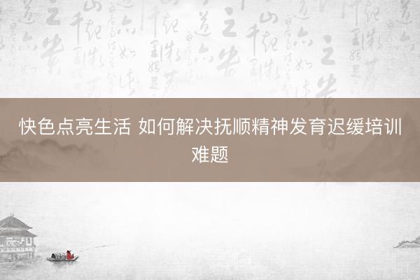 快色点亮生活 如何解决抚顺精神发育迟缓培训难题