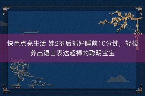 快色点亮生活 娃2岁后抓好睡前10分钟，轻松养出语言表达超棒的聪明宝宝