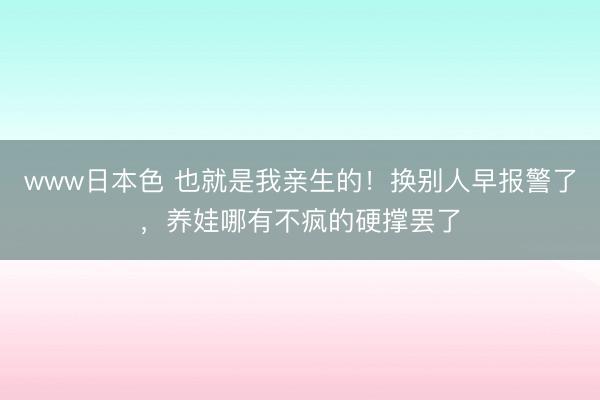 www日本色 也就是我亲生的！换别人早报警了，养娃哪有不疯的硬撑罢了