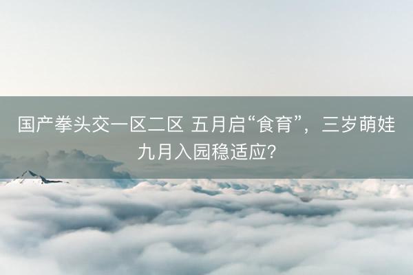 国产拳头交一区二区 五月启“食育”，三岁萌娃九月入园稳适应？