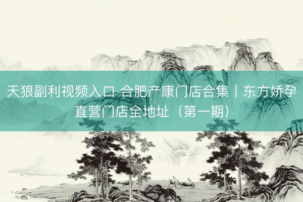 天狼副利视频入口 合肥产康门店合集｜东方娇孕直营门店全地址（第一期）