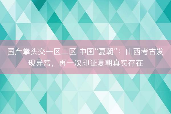 国产拳头交一区二区 中国“夏朝”：山西考古发现异常，再一次印证夏朝真实存在