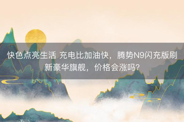 快色点亮生活 充电比加油快，腾势N9闪充版刷新豪华旗舰，价格会涨吗？