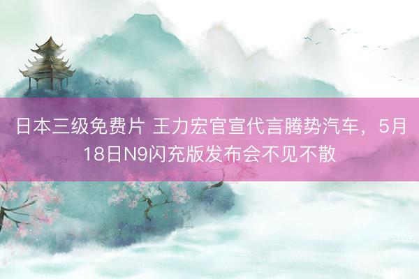 日本三级免费片 王力宏官宣代言腾势汽车，5月18日N9闪充版发布会不见不散
